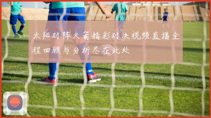 太阳对阵火箭精彩对决视频直播全程回顾与分析尽在此处