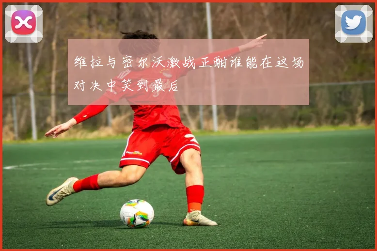 维拉与密尔沃激战正酣谁能在这场对决中笑到最后