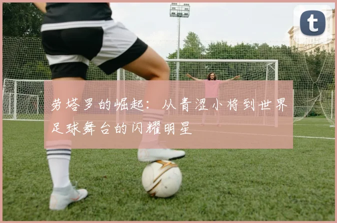 劳塔罗的崛起：从青涩小将到世界足球舞台的闪耀明星